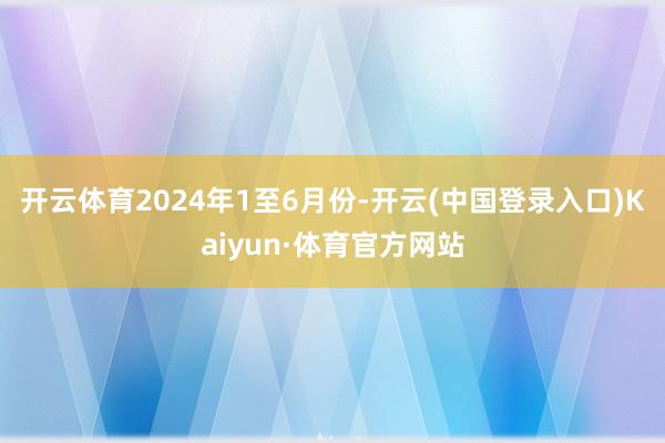 开云体育 2024年1至6月份-开云(中国登录入口)Kaiyun·体育官方网站