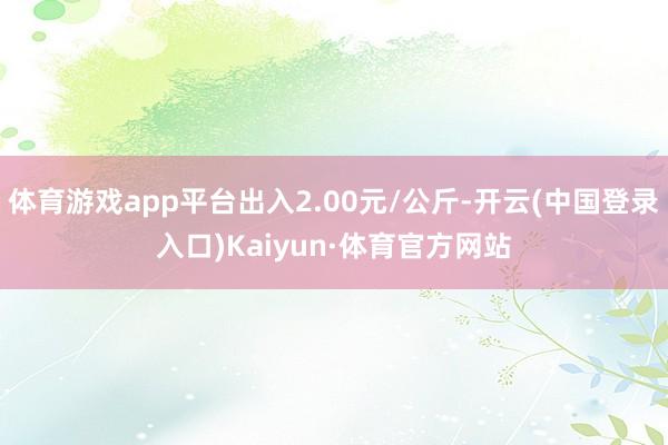 体育游戏app平台出入2.00元/公斤-开云(中国登录入口)Kaiyun·体育官方网站