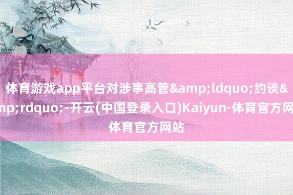 体育游戏app平台对涉事高管“约谈”-开云(中国登录入口)Kaiyun·体育官方网站
