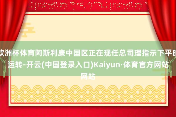 欧洲杯体育阿斯利康中国区正在现任总司理指示下平时运转-开云(中国登录入口)Kaiyun·体育官方网站