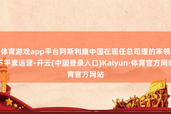 体育游戏app平台阿斯利康中国在现任总司理的率领下平素运营-开云(中国登录入口)Kaiyun·体育官方网站