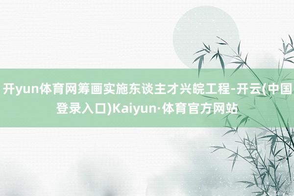 开yun体育网筹画实施东谈主才兴皖工程-开云(中国登录入口)Kaiyun·体育官方网站