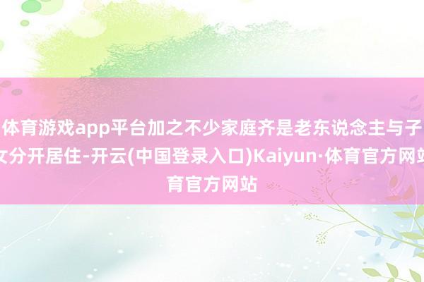 体育游戏app平台加之不少家庭齐是老东说念主与子女分开居住-开云(中国登录入口)Kaiyun·体育官方网站