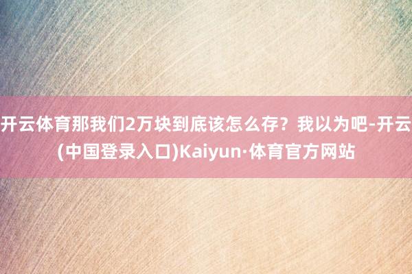 开云体育那我们2万块到底该怎么存？我以为吧-开云(中国登录入口)Kaiyun·体育官方网站