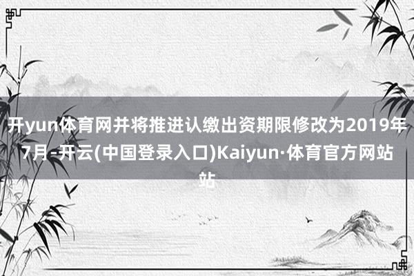 开yun体育网并将推进认缴出资期限修改为2019年7月-开云(中国登录入口)Kaiyun·体育官方网站