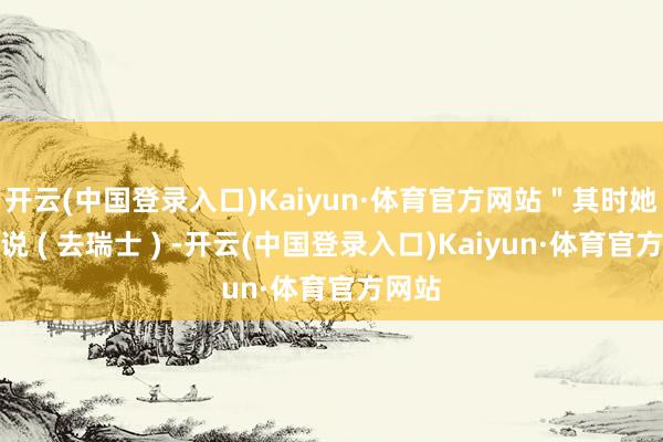 开云(中国登录入口)Kaiyun·体育官方网站＂其时她跟我说 ( 去瑞士 ) -开云(中国登录入口)Kaiyun·体育官方网站