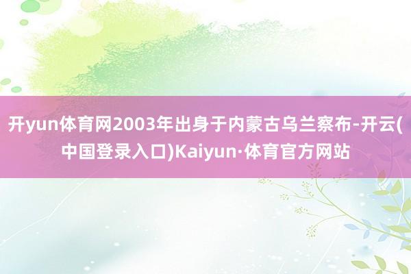 开yun体育网2003年出身于内蒙古乌兰察布-开云(中国登录入口)Kaiyun·体育官方网站