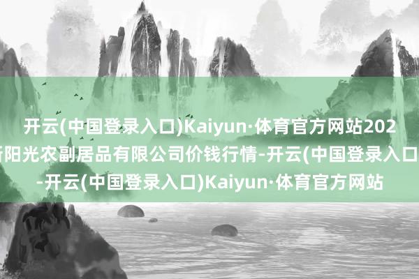 开云(中国登录入口)Kaiyun·体育官方网站2024年11月6日陕西咸阳新阳光农副居品有限公司价钱行情-开云(中国登录入口)Kaiyun·体育官方网站