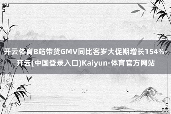 开云体育B站带货GMV同比客岁大促期增长154%-开云(中国登录入口)Kaiyun·体育官方网站