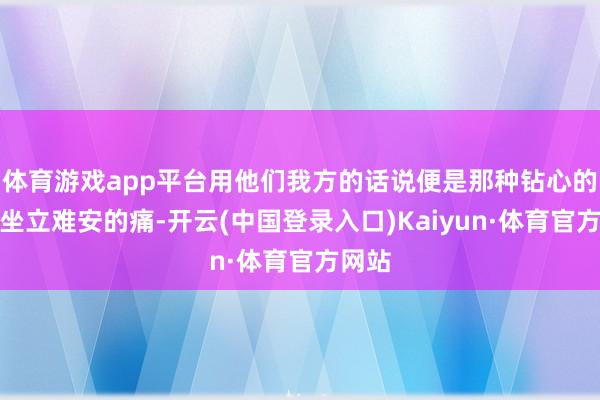 体育游戏app平台用他们我方的话说便是那种钻心的痛、坐立难安的痛-开云(中国登录入口)Kaiyun·体育官方网站