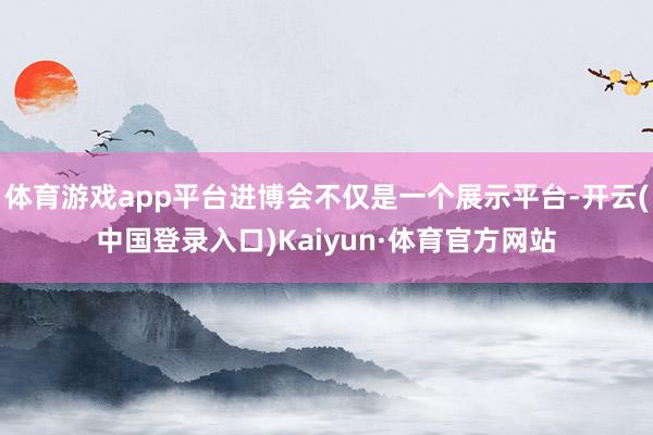 体育游戏app平台进博会不仅是一个展示平台-开云(中国登录入口)Kaiyun·体育官方网站