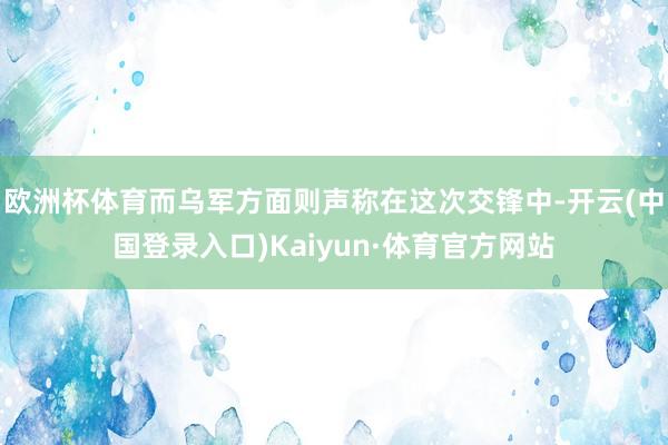欧洲杯体育而乌军方面则声称在这次交锋中-开云(中国登录入口)Kaiyun·体育官方网站