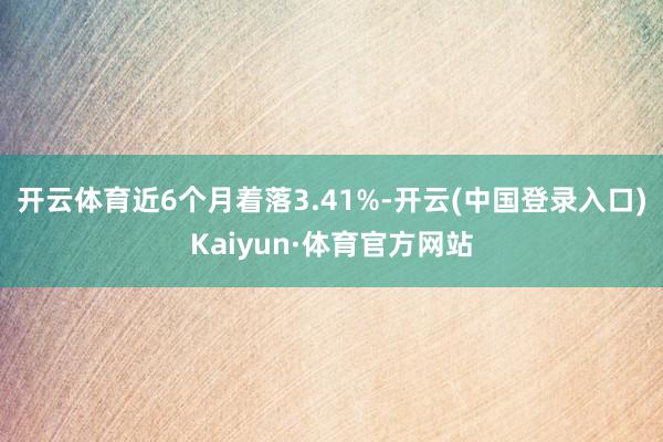 开云体育近6个月着落3.41%-开云(中国登录入口)Kaiyun·体育官方网站