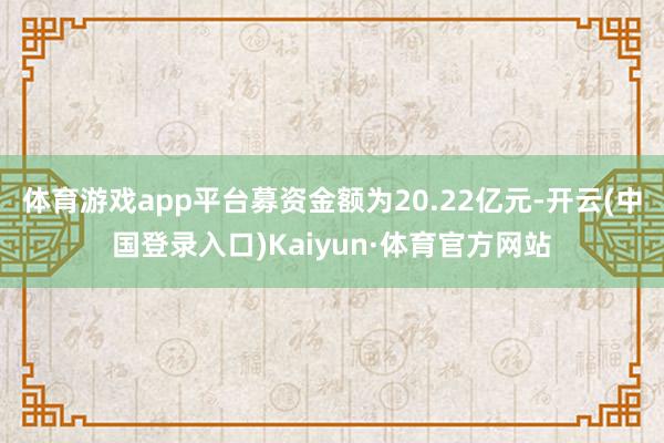 体育游戏app平台募资金额为20.22亿元-开云(中国登录入口)Kaiyun·体育官方网站