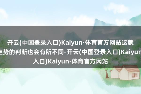 开云(中国登录入口)Kaiyun·体育官方网站这就导致了对阛阓走势的判断也会有所不同-开云(中国登录入口)Kaiyun·体育官方网站