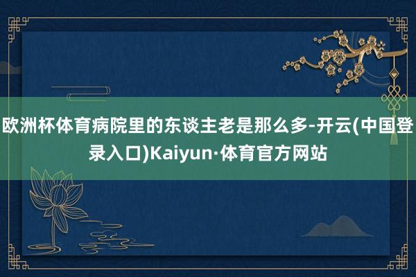 欧洲杯体育病院里的东谈主老是那么多-开云(中国登录入口)Kaiyun·体育官方网站