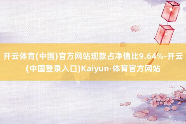 开云体育(中国)官方网站现款占净值比9.64%-开云(中国登录入口)Kaiyun·体育官方网站