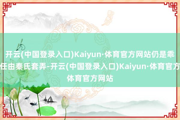 开云(中国登录入口)Kaiyun·体育官方网站仍是乖乖的任由秦氏套弄-开云(中国登录入口)Kaiyun·体育官方网站
