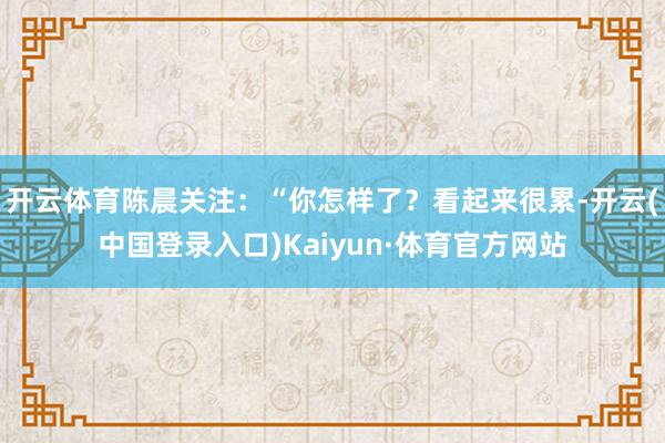 开云体育陈晨关注：“你怎样了？看起来很累-开云(中国登录入口)Kaiyun·体育官方网站