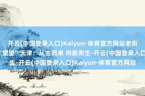 开云(中国登录入口)Kaiyun·体育官方网站老街区里潮水新丨换个角度“望望”天津：从古而来 向新而生-开云(中国登录入口)Kaiyun·体育官方网站