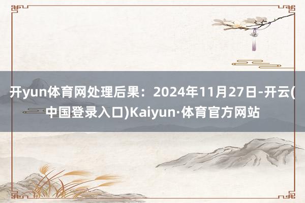 开yun体育网处理后果：2024年11月27日-开云(中国登录入口)Kaiyun·体育官方网站