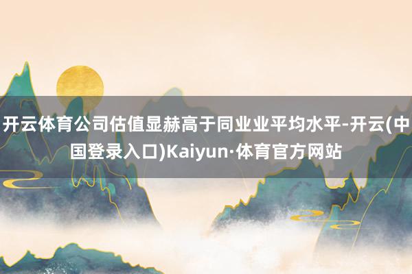 开云体育公司估值显赫高于同业业平均水平-开云(中国登录入口)Kaiyun·体育官方网站