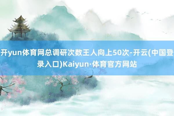 开yun体育网总调研次数王人向上50次-开云(中国登录入口)Kaiyun·体育官方网站