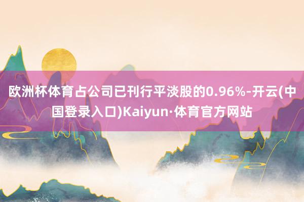欧洲杯体育占公司已刊行平淡股的0.96%-开云(中国登录入口)Kaiyun·体育官方网站