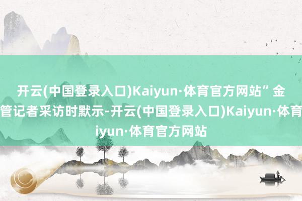 开云(中国登录入口)Kaiyun·体育官方网站”金其华在接管记者采访时默示-开云(中国登录入口)Kaiyun·体育官方网站