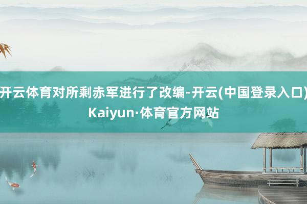 开云体育对所剩赤军进行了改编-开云(中国登录入口)Kaiyun·体育官方网站