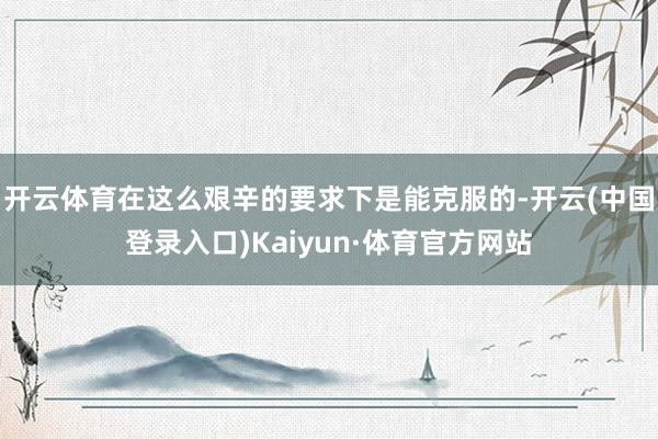 开云体育在这么艰辛的要求下是能克服的-开云(中国登录入口)Kaiyun·体育官方网站