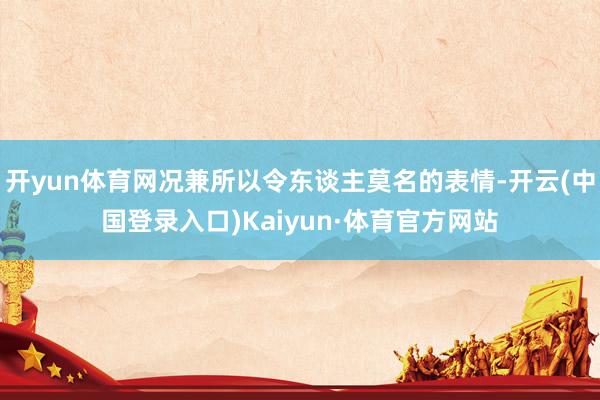 开yun体育网况兼所以令东谈主莫名的表情-开云(中国登录入口)Kaiyun·体育官方网站