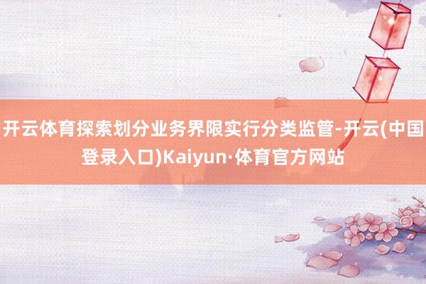 开云体育探索划分业务界限实行分类监管-开云(中国登录入口)Kaiyun·体育官方网站