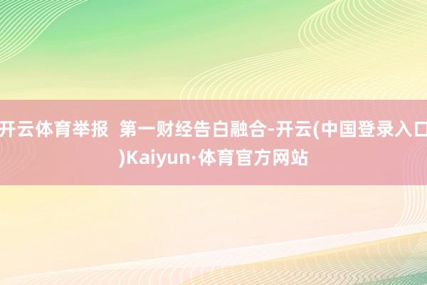 开云体育举报  第一财经告白融合-开云(中国登录入口)Kaiyun·体育官方网站