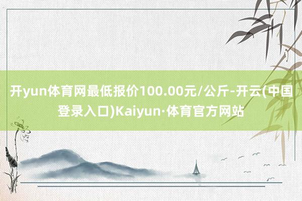 开yun体育网最低报价100.00元/公斤-开云(中国登录入口)Kaiyun·体育官方网站