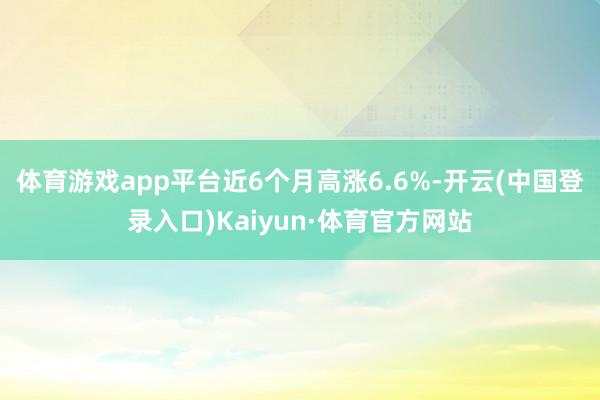 体育游戏app平台近6个月高涨6.6%-开云(中国登录入口)Kaiyun·体育官方网站