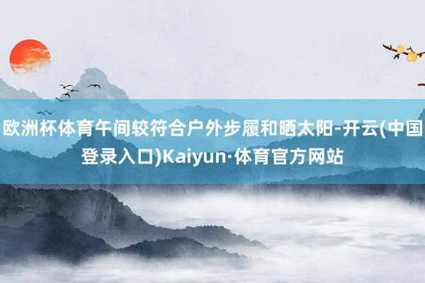 欧洲杯体育午间较符合户外步履和晒太阳-开云(中国登录入口)Kaiyun·体育官方网站