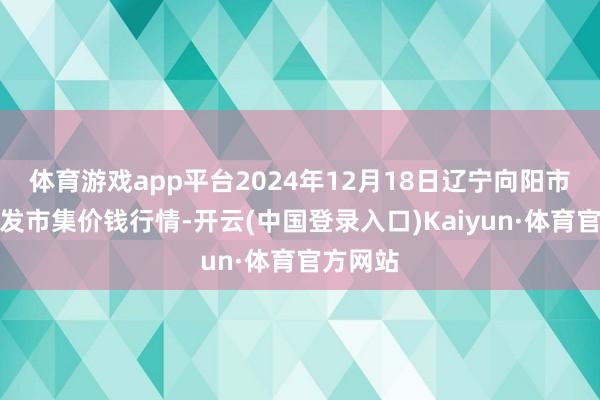 体育游戏app平台2024年12月18日辽宁向阳市果菜批发市集价钱行情-开云(中国登录入口)Kaiyun·体育官方网站