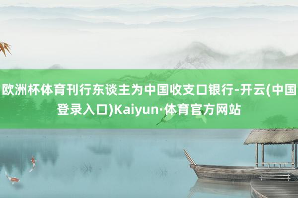 欧洲杯体育刊行东谈主为中国收支口银行-开云(中国登录入口)Kaiyun·体育官方网站