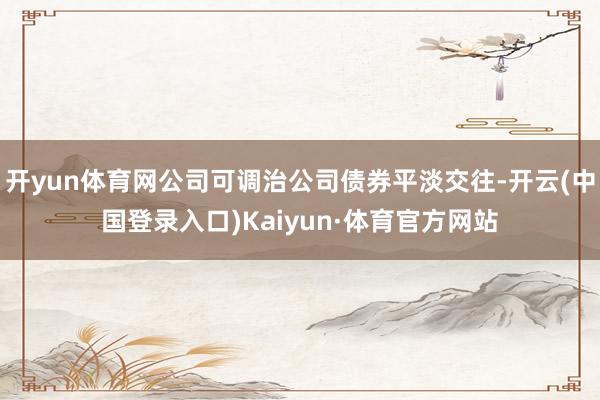 开yun体育网公司可调治公司债券平淡交往-开云(中国登录入口)Kaiyun·体育官方网站