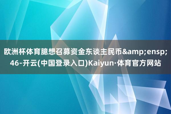 欧洲杯体育臆想召募资金东谈主民币&ensp;46-开云(中国登录入口)Kaiyun·体育官方网站
