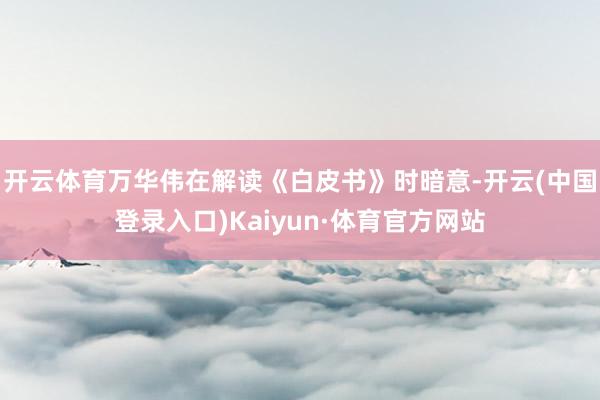 开云体育　　万华伟在解读《白皮书》时暗意-开云(中国登录入口)Kaiyun·体育官方网站