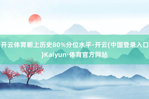 开云体育朝上历史80%分位水平-开云(中国登录入口)Kaiyun·体育官方网站