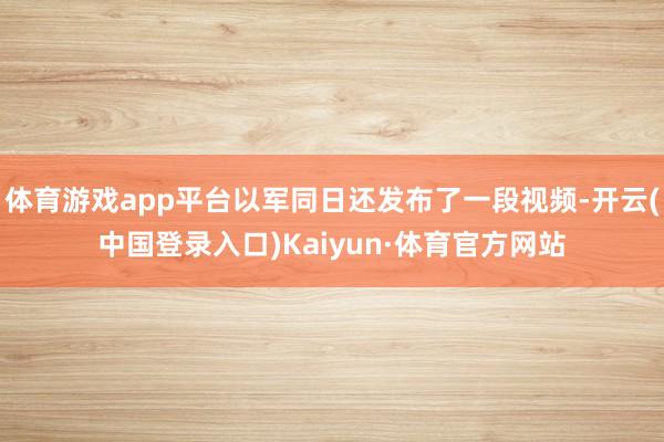 体育游戏app平台以军同日还发布了一段视频-开云(中国登录入口)Kaiyun·体育官方网站
