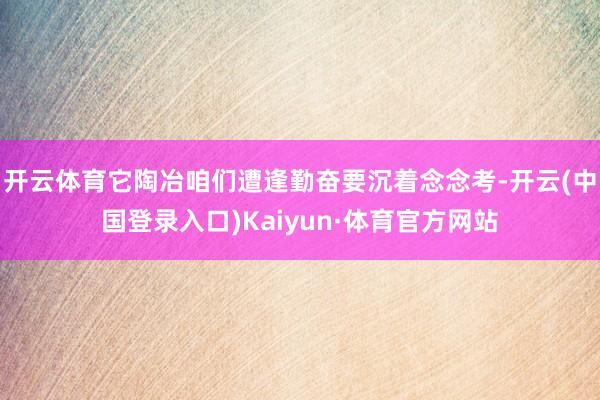 开云体育它陶冶咱们遭逢勤奋要沉着念念考-开云(中国登录入口)Kaiyun·体育官方网站