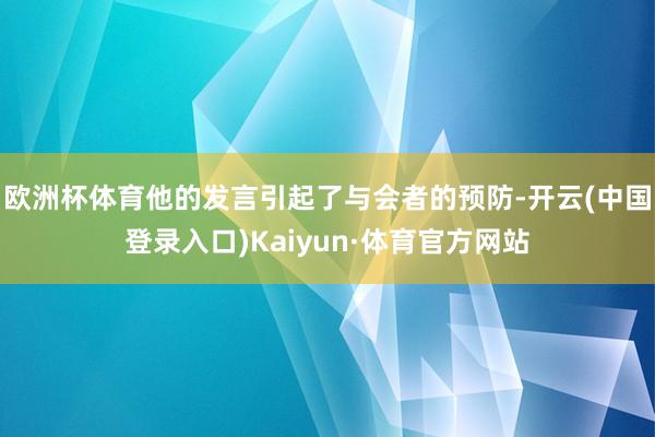 欧洲杯体育他的发言引起了与会者的预防-开云(中国登录入口)Kaiyun·体育官方网站
