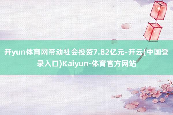 开yun体育网带动社会投资7.82亿元-开云(中国登录入口)Kaiyun·体育官方网站