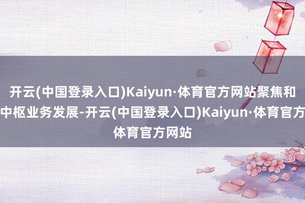 开云(中国登录入口)Kaiyun·体育官方网站聚焦和发力中枢业务发展-开云(中国登录入口)Kaiyun·体育官方网站