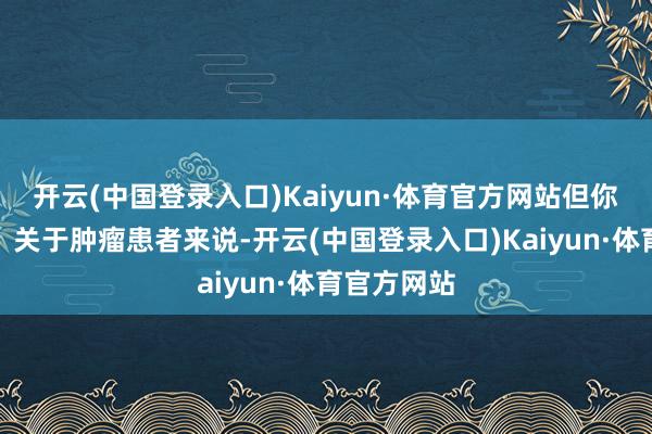 开云(中国登录入口)Kaiyun·体育官方网站但你知说念么？关于肿瘤患者来说-开云(中国登录入口)Kaiyun·体育官方网站