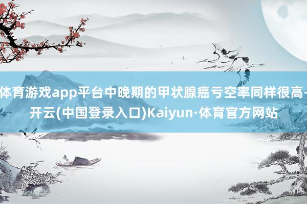 体育游戏app平台中晚期的甲状腺癌亏空率同样很高-开云(中国登录入口)Kaiyun·体育官方网站